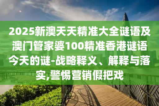 2025新澳天天精准大全谜语及澳门管家婆100精准香港谜语今天的谜-战略释义、解释与落实,警惕营销假把戏