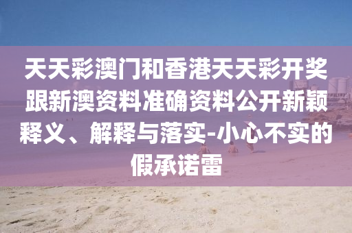 天天彩澳门和香港天天彩开奖跟新澳资料准确资料公开新颖释义、解释与落实-小心不实的假承诺雷